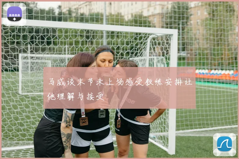 马威谈末节未上场感受教练安排让他理解与接受