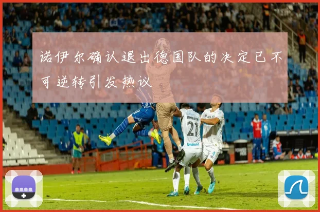 诺伊尔确认退出德国队的决定已不可逆转引发热议