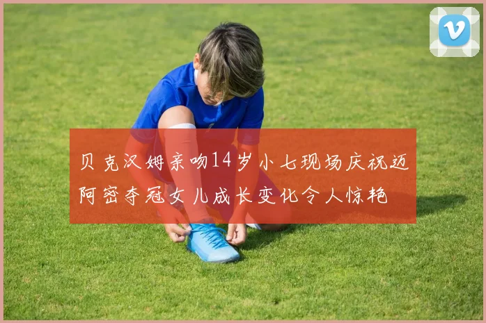 贝克汉姆亲吻14岁小七现场庆祝迈阿密夺冠女儿成长变化令人惊艳