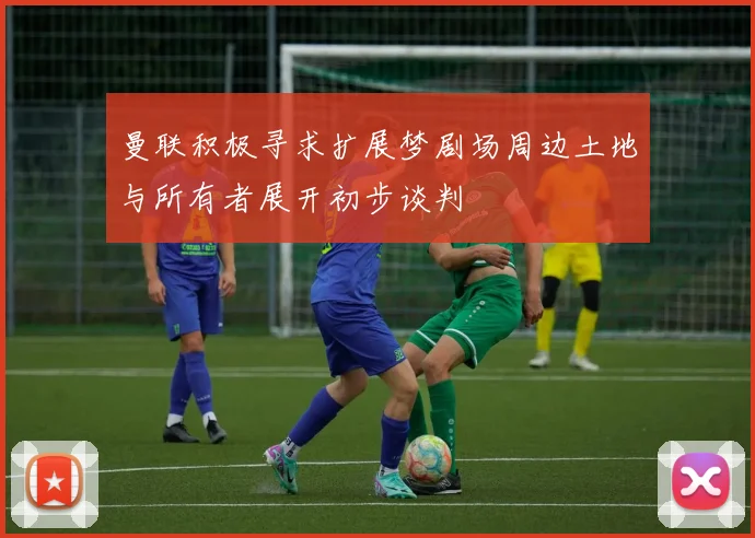 曼联积极寻求扩展梦剧场周边土地与所有者展开初步谈判