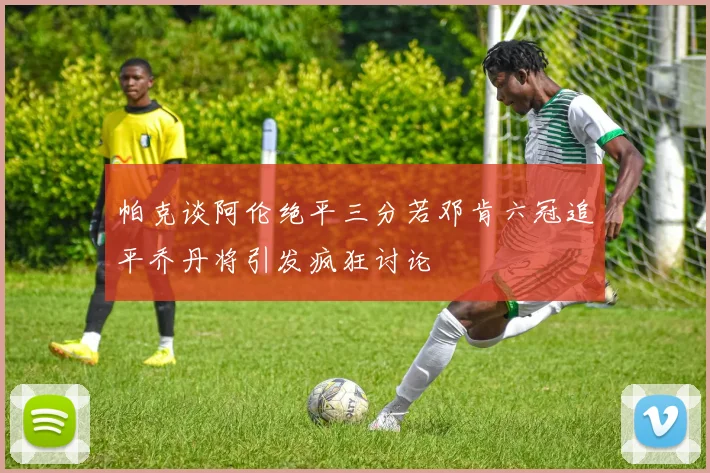 帕克谈阿伦绝平三分若邓肯六冠追平乔丹将引发疯狂讨论