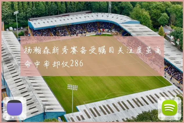 杨瀚森新秀赛备受瞩目关注度虽高命中率却仅286
