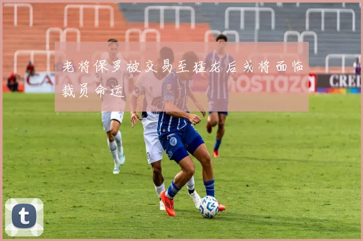 老将保罗被交易至猛龙后或将面临裁员命运