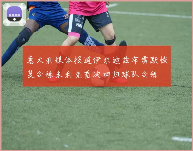 意大利媒体报道伊尔迪兹布雷默恢复合练米利克首次回归球队合练