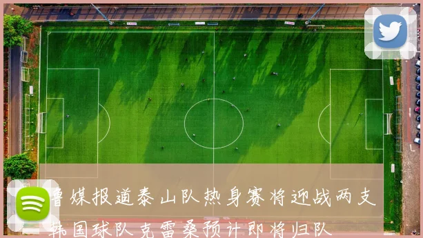 鲁媒报道泰山队热身赛将迎战两支韩国球队克雷桑预计即将归队