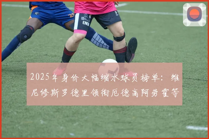 2025年身价大幅缩水球员榜单：维尼修斯罗德里领衔厄德高阿劳霍等人上榜