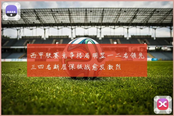 西甲联赛竞争格局明显一二名领先三四名断层保级战愈发激烈