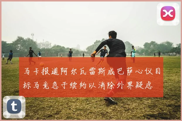 马卡报道阿尔瓦雷斯成巴萨心仪目标马竞急于续约以消除外界疑虑