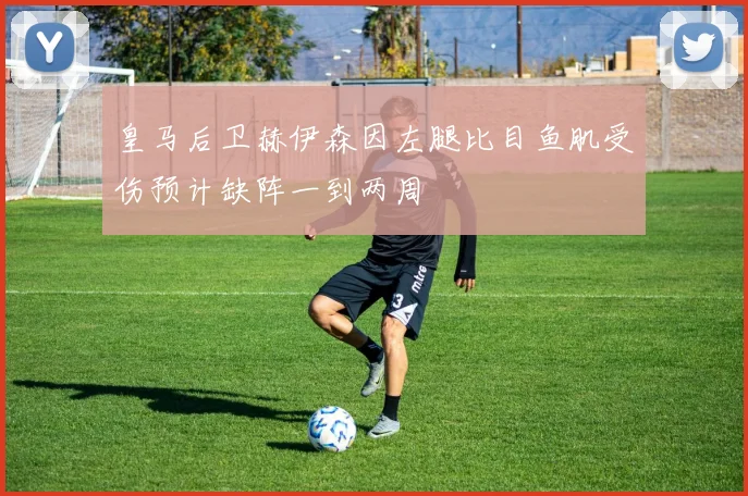 皇马后卫赫伊森因左腿比目鱼肌受伤预计缺阵一到两周