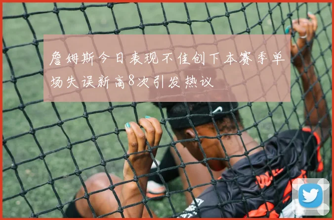 詹姆斯今日表现不佳创下本赛季单场失误新高8次引发热议