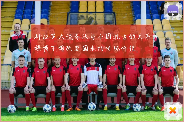 科拉罗夫谈齐沃与小因扎吉的关系强调不想改变国米的传统价值