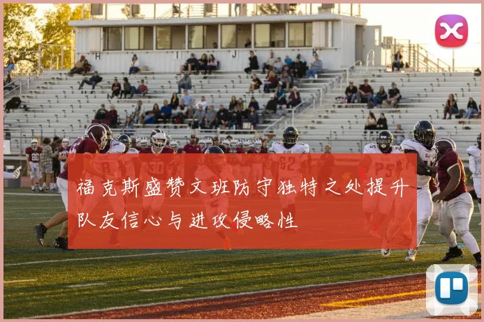 福克斯盛赞文班防守独特之处提升队友信心与进攻侵略性