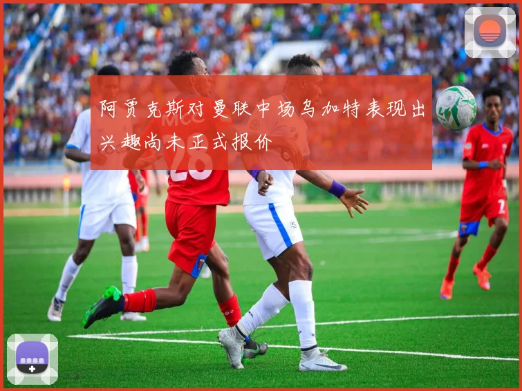 阿贾克斯对曼联中场乌加特表现出兴趣尚未正式报价